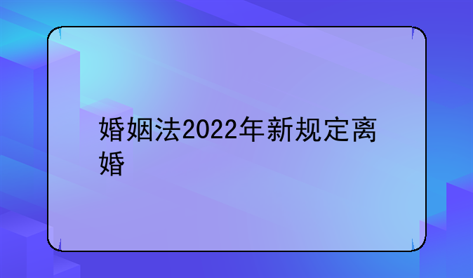 婚姻法2022年新规定离婚