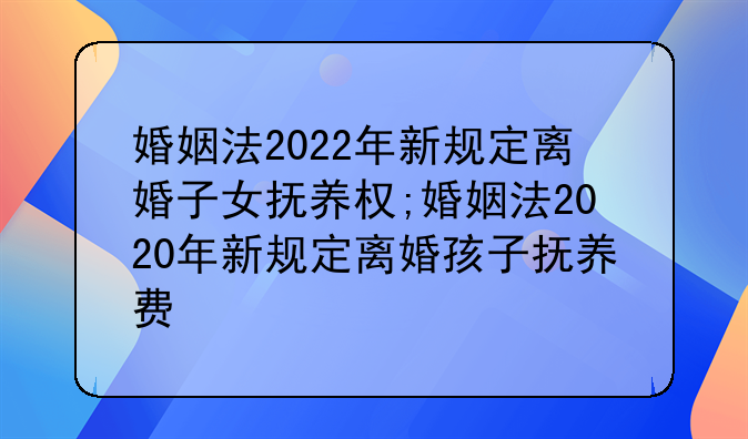 婚姻法2022年新规定离婚子女抚养权;婚姻法2020年新规定离婚孩子抚养费