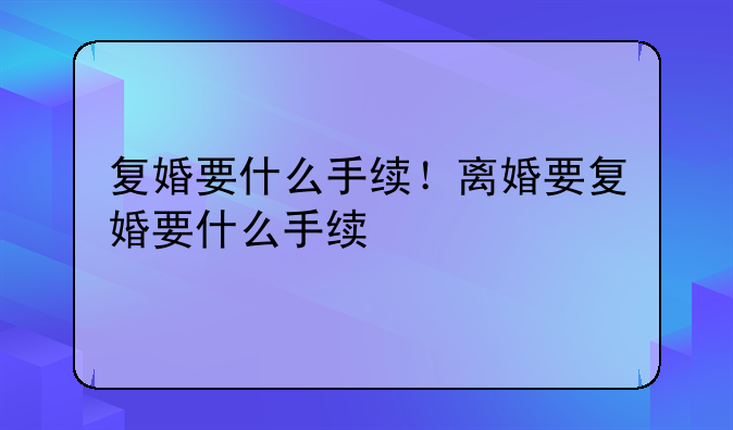 复婚要什么手续！离婚要复婚要什么手续