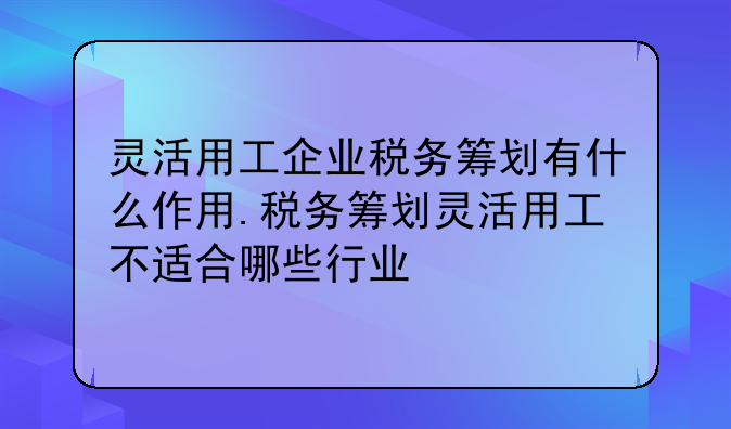 灵活用工企业税务筹划有什么作用.税务筹划灵活用工不适合哪些行业