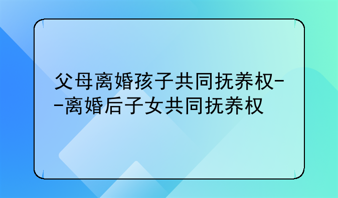 父母离婚孩子共同抚养权--离婚后子女共同抚养权