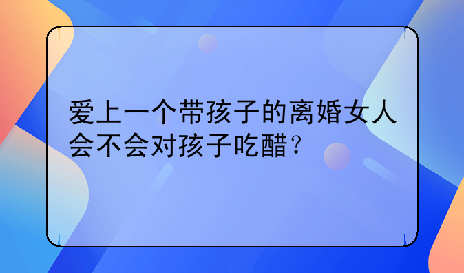 爱上一个带孩子的离婚女人会不会对孩子吃醋？