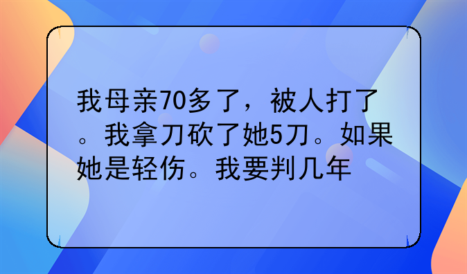 我母亲70多了，被人打了。我拿刀砍了她5刀。如果她是轻伤。我要判几年