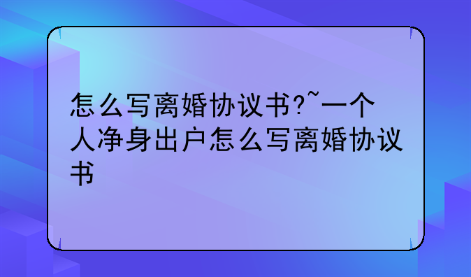 怎么写离婚协议书?~一个人净身出户怎么写离婚协议书