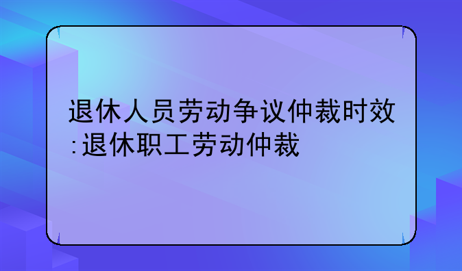 退休人员劳动争议仲裁时效:退休职工劳动仲裁