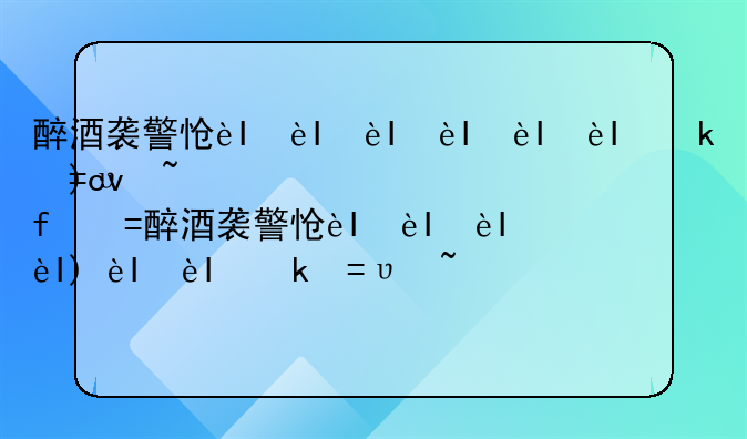 醉酒袭警怎么处罚~醉酒袭警怎么处罚最新规定