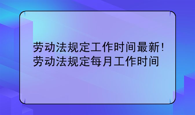 劳动法规定工作时间最新!劳动法规定每月工作时间