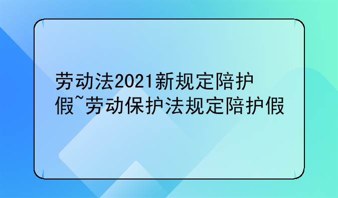 劳动法2021新规定陪护假~劳动保护法规定陪护假