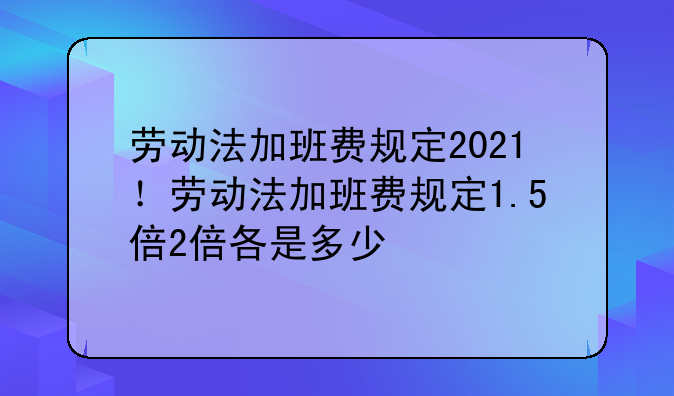 劳动法加班费规定2021！劳动法加班费规定1.5倍2倍各是多少