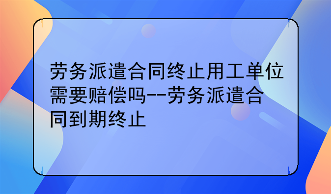 劳务派遣合同终止用工单位需要赔偿吗--劳务派遣合同到期终止