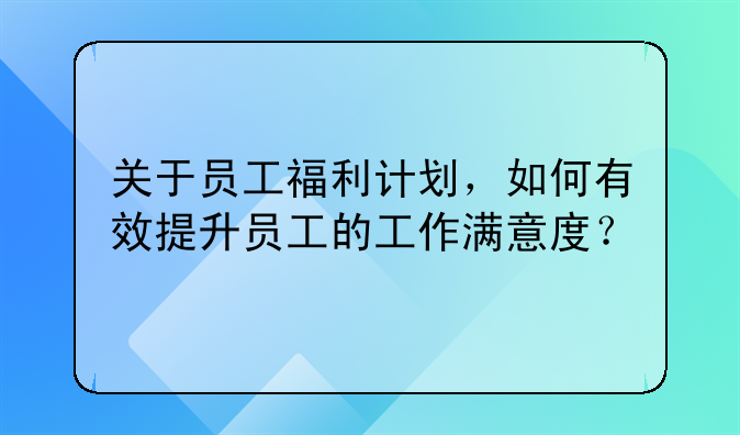 关于员工福利计划，如何有效提升员工的工作满意度？