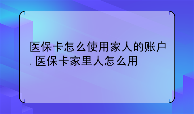 医保卡怎么使用家人的账户.医保卡家里人怎么用