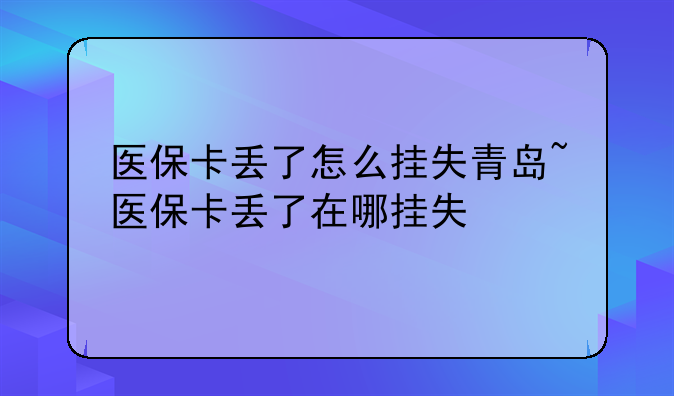 医保卡丢了怎么挂失青岛~医保卡丢了在哪挂失